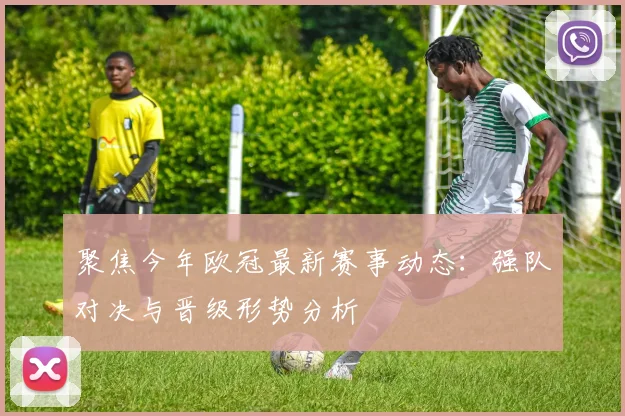 聚焦今年欧冠最新赛事动态：强队对决与晋级形势分析