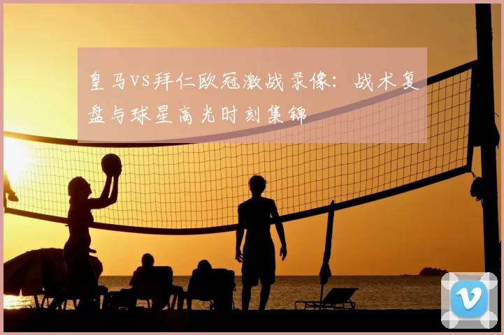 皇马vs拜仁欧冠激战录像：战术复盘与球星高光时刻集锦