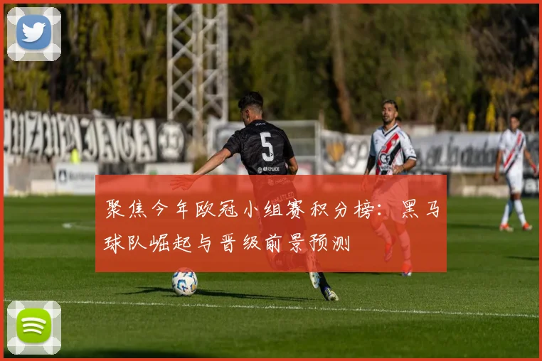 聚焦今年欧冠小组赛积分榜：黑马球队崛起与晋级前景预测