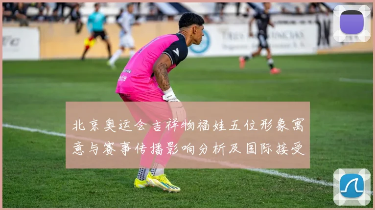 北京奥运会吉祥物福娃五位形象寓意与赛事传播影响分析及国际接受度评估