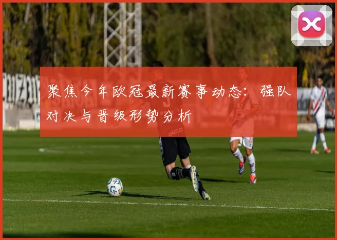 聚焦今年欧冠最新赛事动态：强队对决与晋级形势分析