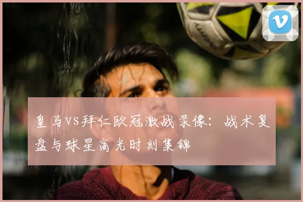 皇马vs拜仁欧冠激战录像：战术复盘与球星高光时刻集锦