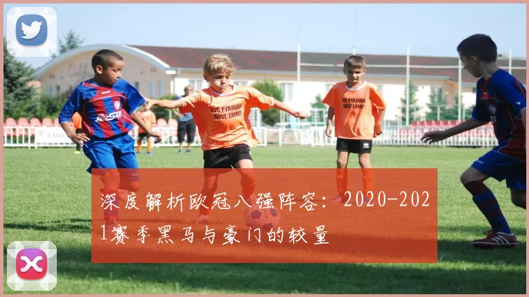 深度解析欧冠八强阵容：2020-2021赛季黑马与豪门的较量