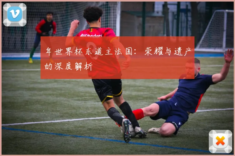 年世界杯东道主法国：荣耀与遗产的深度解析