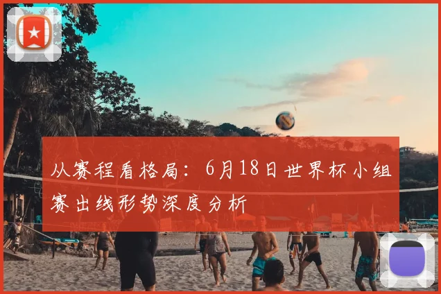 从赛程看格局：6月18日世界杯小组赛出线形势深度分析