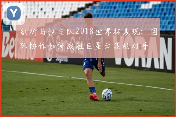 剖析乌拉圭队2018世界杯表现:团队协作如何战胜巨星云集的对手