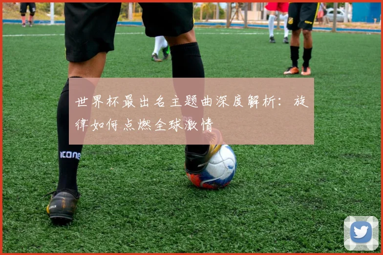 世界杯最出名主题曲深度解析：旋律如何点燃全球激情