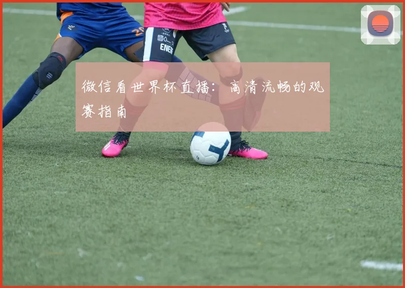 微信看世界杯直播：高清流畅的观赛指南
