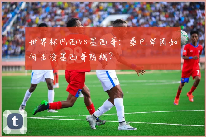 世界杯巴西vs墨西哥：桑巴军团如何击溃墨西哥防线？