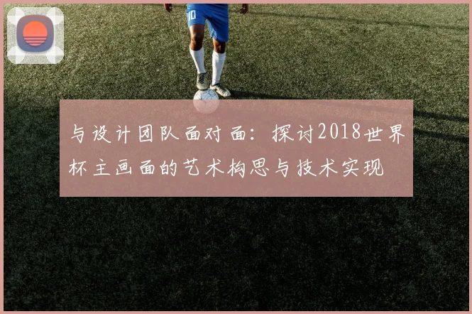 与设计团队面对面:探讨2018世界杯主画面的艺术构思与技术实现