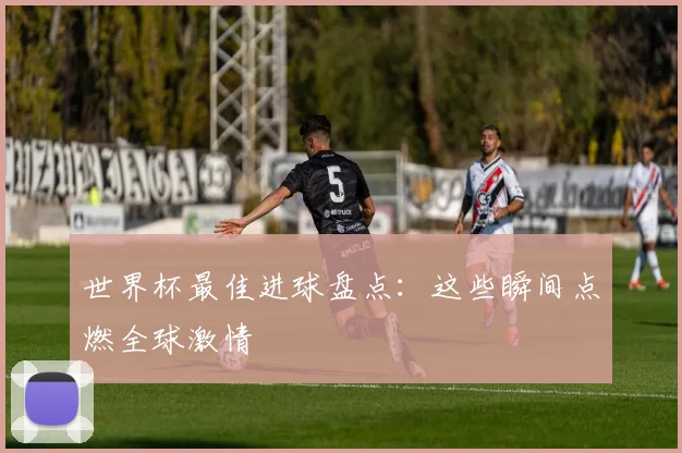 世界杯最佳进球盘点：这些瞬间点燃全球激情