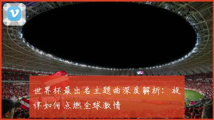 世界杯最出名主题曲深度解析：旋律如何点燃全球激情