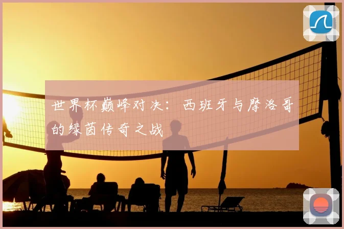 世界杯巅峰对决：西班牙与摩洛哥的绿茵传奇之战