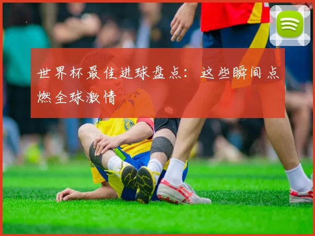 世界杯最佳进球盘点：这些瞬间点燃全球激情